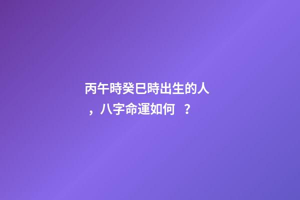 丙午時癸巳時出生的人，八字命運如何？